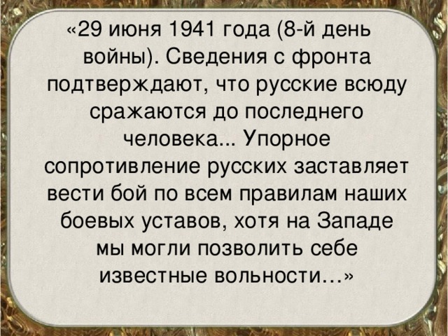 «29 июня 1941 года (8-й день войны). Сведения с фронта подтверждают, что русские всюду сражаются до последнего человека... Упорное сопротивление русских заставляет вести бой по всем правилам наших боевых уставов, хотя на Западе мы могли позволить себе известные вольности…» 