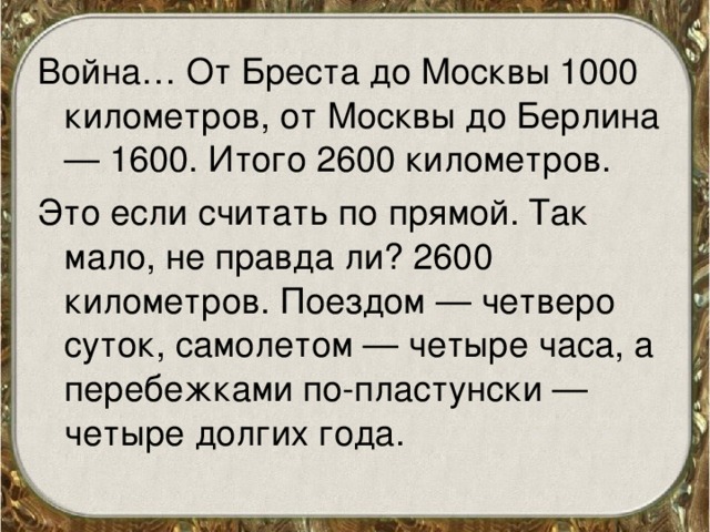 Война… От Бреста до Москвы 1000 километров, от Москвы до Берлина — 1600. Итого 2600 километров. Это если считать по прямой. Так мало, не правда ли? 2600 километров. Поездом — четверо суток, самолетом — четыре часа, а перебежками по-пластунски — четыре долгих года. 