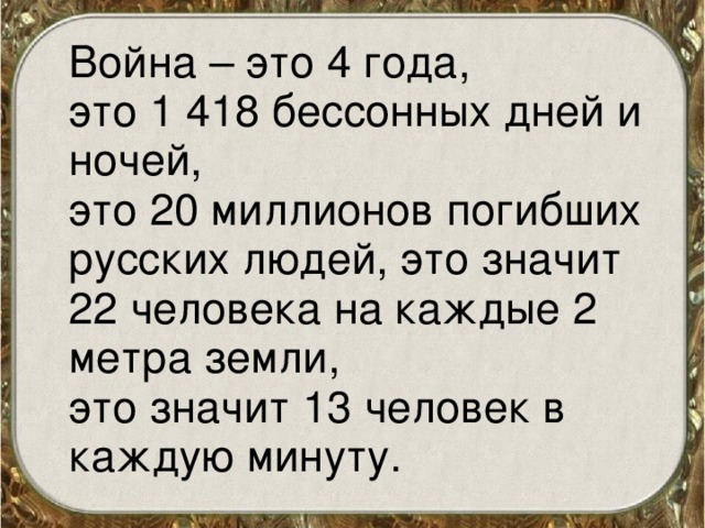  Война – это 4 года,  это 1 418 бессонных дней и ночей,  это 20 миллионов погибших русских людей, это значит 22 человека на каждые 2 метра земли,  это значит 13 человек в каждую минуту. 