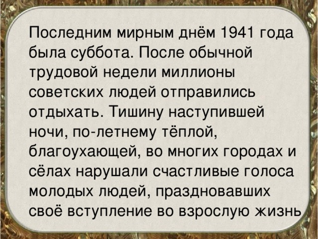  Последним мирным днём 1941 года была суббота. После обычной трудовой недели миллионы советских людей отправились отдыхать. Тишину наступившей ночи, по-летнему тёплой, благоухающей, во многих городах и сёлах нарушали счастливые голоса молодых людей, праздновавших своё вступление во взрослую жизнь 