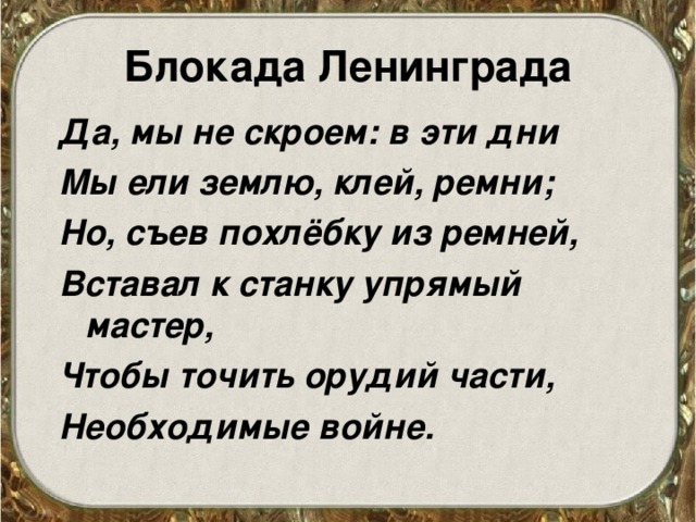 Блокада Ленинграда Да, мы не скроем: в эти дни Мы ели землю, клей, ремни; Но, съев похлёбку из ремней, Вставал к станку упрямый мастер, Чтобы точить орудий части, Необходимые войне. 