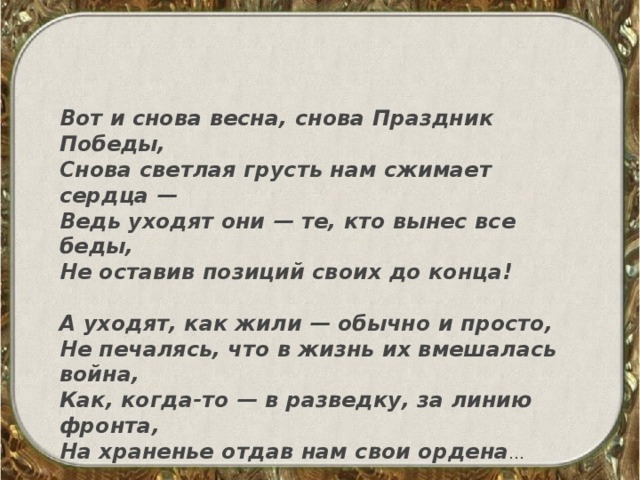 Вот и снова весна, снова Праздник Победы, Снова светлая грусть нам сжимает сердца — Ведь уходят они — те, кто вынес все беды, Не оставив позиций своих до конца!   А уходят, как жили — обычно и просто, Не печалясь, что в жизнь их вмешалась война, Как, когда-то — в разведку, за линию фронта, На храненье отдав нам свои ордена … 