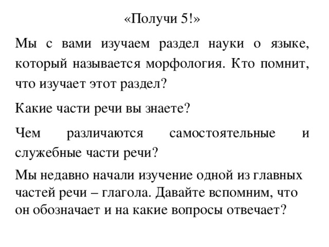 «Получи 5!» Мы с вами изучаем раздел науки о языке, который называется морфология. Кто помнит, что изучает этот раздел? Какие части речи вы знаете? Чем различаются самостоятельные и служебные части речи? Мы недавно начали изучение одной из главных частей речи – глагола. Давайте вспомним, что он обозначает и на какие вопросы отвечает? 