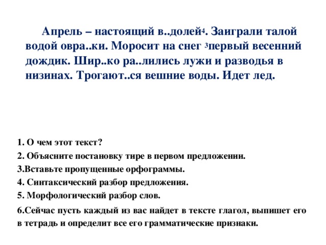   Апрель – настоящий в..долей 4 . Заиграли талой водой овра..ки. Моросит на снег 3 первый весенний дождик. Шир..ко ра..лились лужи и разводья в низинах. Трогают..ся вешние воды. Идет лед.      1. О чем этот текст? 2. Объясните постановку тире в первом предложении. 3.Вставьте пропущенные орфограммы. 4. Синтаксический разбор предложения. 5. Морфологический разбор слов. 6.Сейчас пусть каждый из вас найдет в тексте глагол, выпишет его в тетрадь и определит все его грамматические признаки. 