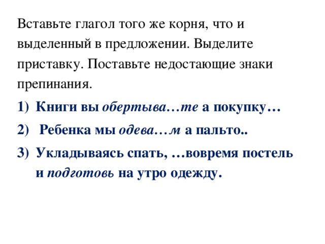 Вставьте глагол того же корня, что и выделенный в предложении. Выделите приставку. Поставьте недостающие знаки препинания. Книги вы  обертыва…те  а покупку…  Ребенка мы  одева…м  а пальто.. Укладываясь спать, …вовремя постель и  подготовь  на утро одежду. 