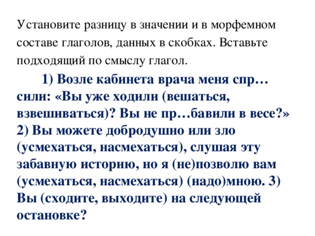 Установите разницу в значении и в морфемном составе глаголов, данных в скобках. Вставьте подходящий по смыслу глагол.  1) Возле кабинета врача меня спр…сили: «Вы уже ходили (вешаться, взвешиваться)? Вы не пр…бавили в весе?» 2) Вы можете добродушно или зло (усмехаться, насмехаться), слушая эту забавную историю, но я (не)позволю вам (усмехаться, насмехаться) (надо)мною. 3) Вы (сходите, выходите) на следующей остановке? 