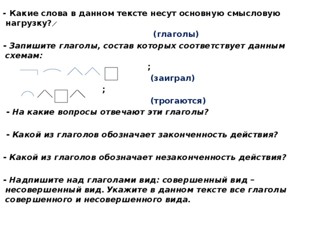 - Какие слова в данном тексте несут основную смысловую нагрузку?  (глаголы) - Запишите глаголы, состав которых соответствует данным схемам:   ;  (заиграл)  ;  (трогаются)   - На какие вопросы отвечают эти глаголы?    - Какой из глаголов обозначает законченность действия?  - Какой из глаголов обозначает незаконченность действия?  - Надпишите над глаголами вид: совершенный вид – несовершенный вид.  Укажите в данном тексте все глаголы совершенного и несовершенного вида.     