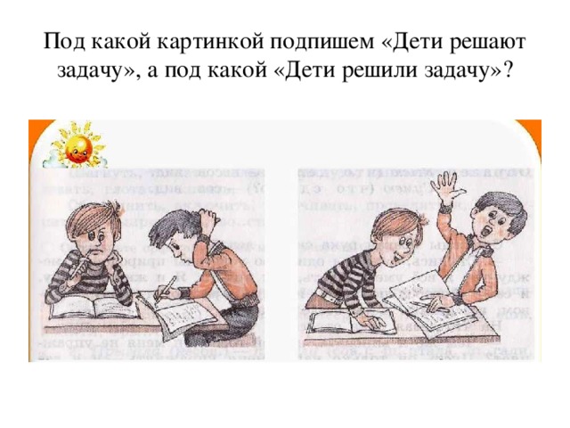 Под какой картинкой подпишем «Дети решают задачу», а под какой «Дети решили задачу»? 