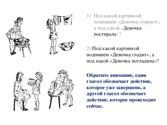 Под какой картинкой подпишем «Девочка стирает», а под какой « Девочка постирала »? 2) Под какой картинкой подпишем «Девочка гладит», а под какой «Девочка погладила»? Обратите внимание, один глагол обозначает действие, которое уже завершено, а другой глагол обозначает действие, которое происходит сейчас. 