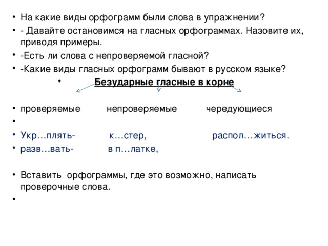 На какие виды орфограмм были слова в упражнении? - Давайте остановимся на гласных орфограммах. Назовите их, приводя примеры. -Есть ли слова с непроверяемой гласной? -Какие виды гласных орфограмм бывают в русском языке? Безударные гласные в корне проверяемые непроверяемые чередующиеся   Укр…плять- к…стер, распол…житься. разв…вать- в п…латке, Вставить орфограммы, где это возможно, написать проверочные слова.    