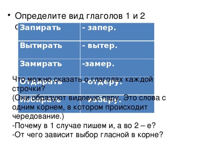Определите вид глаголов 1 и 2 столбиков. Запирать - запер. Вытирать - вытер. Замирать -замер. Отдирать - отдеру. Избирать - изберу. Что можно сказать о глаголах каждой строчки? (Они образуют видовую пару. Это слова с одним корнем, в котором происходит чередование.) -Почему в 1 случае пишем и, а во 2 – е? -От чего зависит выбор гласной в корне? 