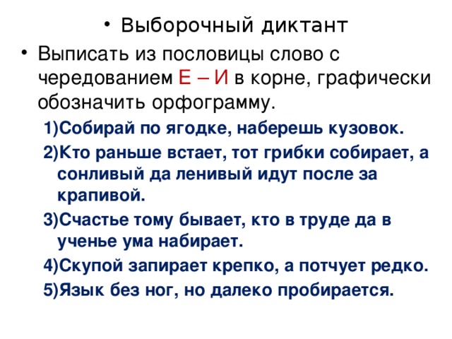 Выборочный диктант Выписать из пословицы слово с чередованием Е – И в корне, графически обозначить орфограмму. Собирай по ягодке, наберешь кузовок. Кто раньше встает, тот грибки собирает, а сонливый да ленивый идут после за крапивой. Счастье тому бывает, кто в труде да в ученье ума набирает. Скупой запирает крепко, а потчует редко. Язык без ног, но далеко пробирается. Собирай по ягодке, наберешь кузовок. Кто раньше встает, тот грибки собирает, а сонливый да ленивый идут после за крапивой. Счастье тому бывает, кто в труде да в ученье ума набирает. Скупой запирает крепко, а потчует редко. Язык без ног, но далеко пробирается. 