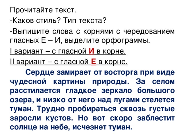 Прочитайте текст. -Каков стиль? Тип текста? -Выпишите слова с корнями с чередованием гласных Е – И, выделите орфограммы. I вариант – с гласной И в корне. II вариант – с гласной Е в корне.  Сердце замирает от восторга при виде чудесной картины природы. За селом расстилается гладкое зеркало большого озера, и низко от него над лугами стелется туман. Трудно пробираться сквозь густые заросли кустов. Но вот скоро заблестит солнце на небе, исчезнет туман. 