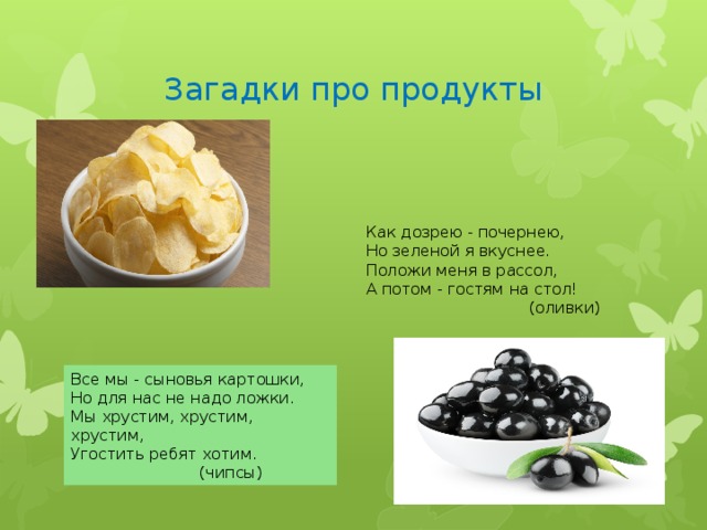 Загадки про продукты Как дозрею - почернею, Но зеленой я вкуснее. Положи меня в рассол, А потом - гостям на стол!  (оливки) Все мы - сыновья картошки, Но для нас не надо ложки. Мы хрустим, хрустим, хрустим, Угостить ребят хотим.  (чипсы) 