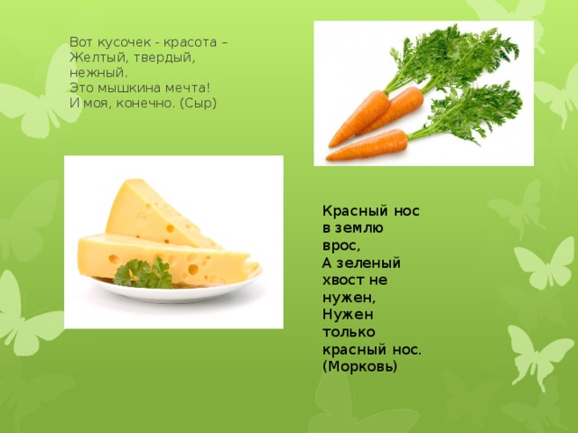 Вот кусочек - красота –  Желтый, твердый, нежный.  Это мышкина мечта!  И моя, конечно. (Сыр) Красный нос в землю врос, А зеленый хвост не нужен, Нужен только красный нос. (Морковь) 
