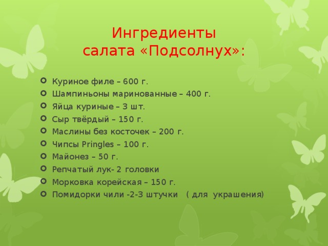 Ингредиенты  салата «Подсолнух»: Куриное филе – 600 г. Шампиньоны маринованные – 400 г. Яйца куриные – 3 шт. Сыр твёрдый – 150 г. Маслины без косточек – 200 г. Чипсы Pringles – 100 г. Майонез – 50 г. Репчатый лук- 2 головки Морковка корейская – 150 г. Помидорки чили -2-3 штучки ( для украшения) 