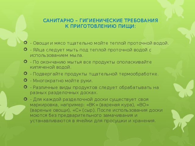 САНИТАРНО – ГИГИЕНИЧЕСКИЕ ТРЕБОВАНИЯ  К ПРИГОТОВЛЕНИЮ ПИЩИ: - Овощи и мясо тщательно мойте теплой проточной водой. - Яйца следует мыть под теплой проточной водой с использованием мыла. - По окончанию мытья все продукты ополаскивайте кипяченой водой. - Подвергайте продукты тщательной термообработке. - Многократно мойте руки. - Различные виды продуктов следует обрабатывать на разных разделочных досках. - Для каждой разделочной доски существует своя маркировка, например: «ВК» (вареная кура), «ВО» (вареные овощи), «С» (сыр). После использования доски моются без предварительного замачивания и устанавливаются в ячейки для просушки и хранения. 