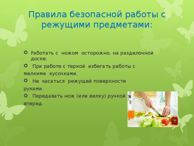Правила безопасной работы с режущими предметами:   Работать с ножом осторожно, на разделочной доске.  При работе с теркой избегать работы с мелкими кусочками.  Не касаться режущей поверхности руками.  Передавать нож (или вилку) ручкой вперед. 
