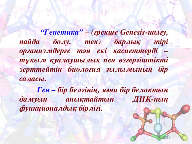  “ Генетика” – (грекше Genesis- шығу, пайда болу, тек) барлық тірі организмдерге тән екі қасиеттерді – тұқым қуалаушылық пен өзгергіштікті зерттейтін биология ғылымының бір саласы.  Ген – бір белгінің, яғни бір белоктың дамуын анықтайтын ДНҚ-ның функционалдық бірлігі. 