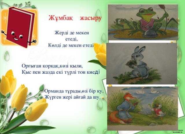  Жұмбақ жасыру Жерді де мекен етеді, Көлді де мекен етеді . Орғыған қорқақ,көзі қыли, Қыс пен жазда екі түрлі тон кие ді . Орманда тұрады,өзі бір қу, Жүрген жері айғай да шу. 
