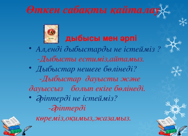  Өткен сабақты қайталау дыбысы мен әрпі Ал,енді дыбыстарды не істейміз ?  -Дыбысты естиміз,айтамыз. Дыбыстар нешеге бөлінеді?  -Дыбыстар дауысты және дауыссыз  болып екіге бөлінеді. Әріптерді не істейміз? -Әріптерді көреміз,оқимыз,жазамыз.  