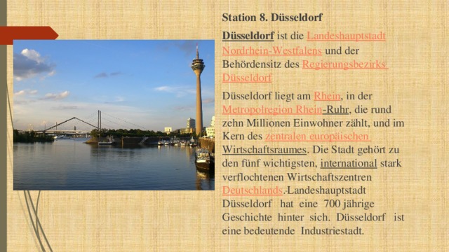 Station 8. Düsseldorf Düsseldorf ist die Landeshauptstadt  Nordrhein-Westfalens und der Behördensitz des Regierungsbezirks  Düsseldorf Düsseldorf liegt am Rhein , in der Metropolregion  Rhein -Ruhr , die rund zehn Millionen Einwohner zählt, und im Kern des zentralen  europäischen  Wirtschaftsraumes . Die Stadt gehört zu den fünf wichtigsten, international stark verflochtenen Wirtschaftszentren Deutschlands .  Landeshauptstadt Düsseldorf hat eine 700 jährige Geschichte hinter sich. Düsseldorf ist eine bedeutende Industriestadt. 