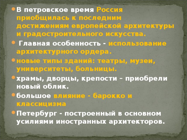 В петровское время Россия приобщилась к последним достижениям европейской архитектуры и градостроительного искусства.  Главная особенность - использование архитектурного ордера. новые типы зданий: театры, музеи, университеты, больницы. храмы, дворцы, крепости – приобрели новый облик. большое влияние - барокко и классицизма Петербург - построенный в основном усилиями иностранных архитекторов.  