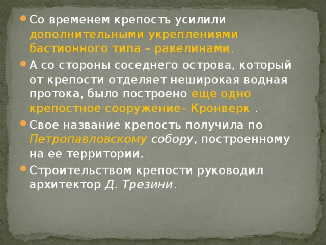 Со временем крепость усилили дополнительными укреплениями бастионного типа – равелинами. А со стороны соседнего острова, который от крепости отделяет неширокая водная протока, было построено еще одно крепостное сооружение– Кронверк . Свое название крепость получила по Петропавловскому собору , построенному на ее территории. Строительством крепости руководил архитектор Д. Трезини . 