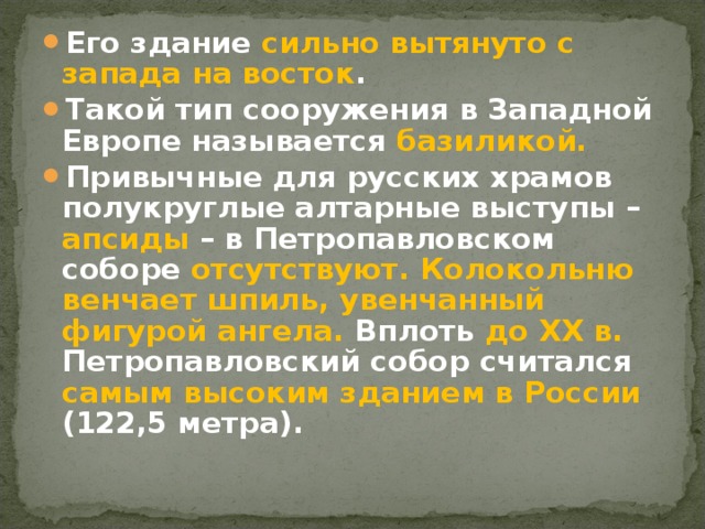 Его здание сильно вытянуто с запада на восток . Такой тип сооружения в Западной Европе называется базиликой.  Привычные для русских храмов полукруглые алтарные выступы – апсиды – в Петропавловском соборе отсутствуют.  Колокольню венчает шпиль,  увенчанный фигурой ангела. Вплоть до XX в. Петропавловский собор считался самым высоким зданием в России (122,5 метра).  