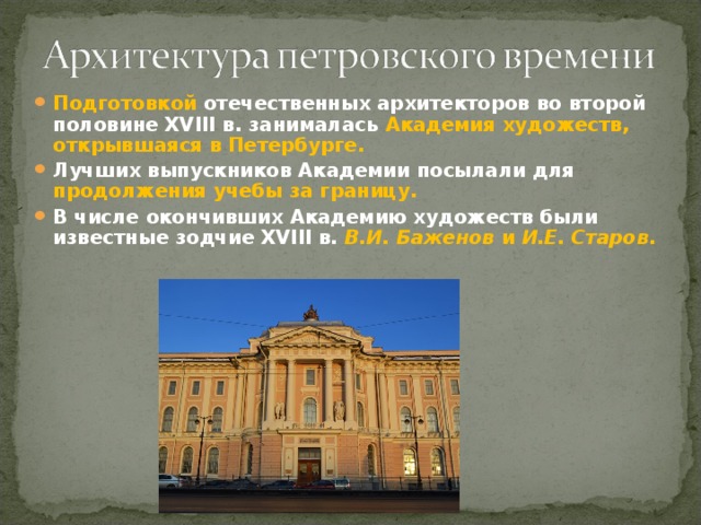 Подготовкой отечественных архитекторов во второй половине XVIII в. занималась Академия художеств, открывшаяся в Петербурге. Лучших выпускников Академии посылали для продолжения учебы за границу. В числе окончивших Академию художеств были известные зодчие XVIII в. В.И. Баженов и И.Е. Старов . 