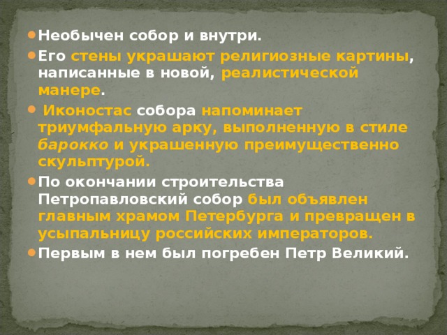 Необычен собор и внутри. Его стены украшают религиозные картины , написанные в новой, реалистической манере .  Иконостас собора напоминает триумфальную арку, выполненную в стиле барокко и украшенную преимущественно скульптурой. По окончании строительства Петропавловский собор был объявлен главным храмом Петербурга и превращен в усыпальницу российских императоров. Первым в нем был погребен Петр Великий.   