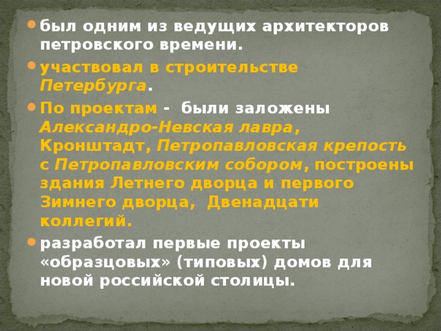 был одним из ведущих архитекторов петровского времени. участвовал в строительстве Петербурга . По проектам - были заложены Александро-Невская лавра ,  Кронштадт, Петропавловская крепость с Петропавловским собором , построены здания Летнего дворца и первого Зимнего дворца,  Двенадцати коллегий. разработал первые проекты  «образцовых» (типовых) домов для новой российской столицы.  
