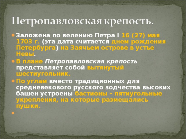 Заложена по велению Петра I 16 (27) мая 1703 г. (эта дата считается днем рождения Петербурга ) на Заячьем острове в устье Невы . В плане Петропавловская крепость представляет собой вытянутый шестиугольник. По углам вместо традиционных для средневекового русского зодчества высоких башен устроены бастионы – пятиугольные укрепления, на которые размещались пушки. 