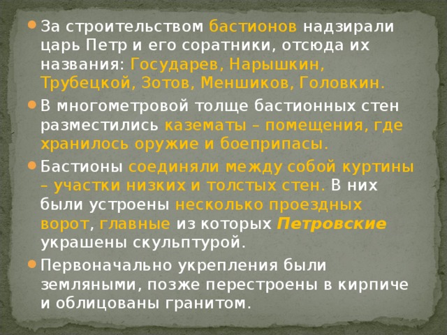 За строительством бастионов надзирали царь Петр и его соратники, отсюда их названия: Государев, Нарышкин, Трубецкой, Зотов, Меншиков, Головкин. В многометровой толще бастионных стен разместились казематы – помещения, где хранилось оружие и боеприпасы.  Бастионы соединяли между собой куртины – участки низких и толстых стен. В них были устроены несколько проездных ворот , главные из которых Петровские украшены скульптурой. Первоначально укрепления были земляными, позже перестроены в кирпиче и облицованы гранитом. 