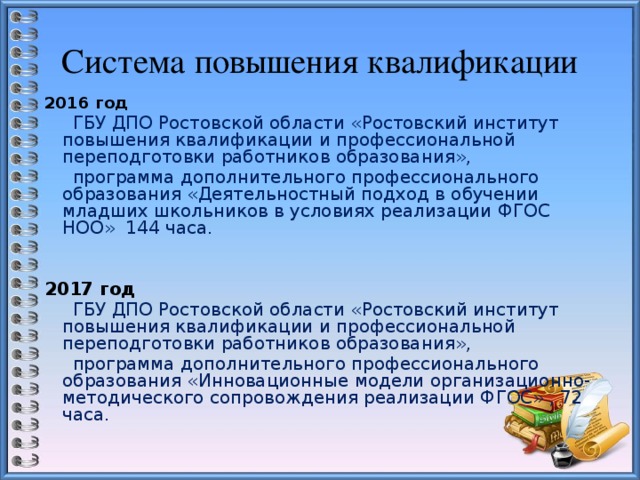 Система повышения квалификации 2016 год   ГБУ ДПО Ростовской области «Ростовский институт повышения квалификации и профессиональной переподготовки работников образования»,  программа дополнительного профессионального образования «Деятельностный подход в обучении младших школьников в условиях реализации ФГОС НОО» 144 часа.   2017 год  ГБУ ДПО Ростовской области «Ростовский институт повышения квалификации и профессиональной переподготовки работников образования»,  программа дополнительного профессионального образования «Инновационные модели организационно-методического сопровождения реализации ФГОС» , 72 часа. 