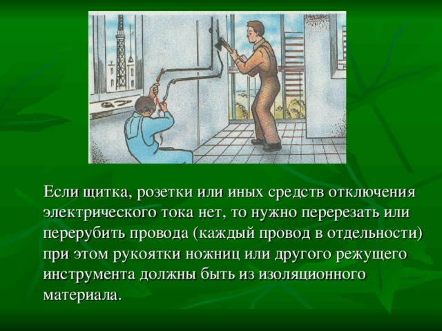  Если щитка, розетки или иных средств отключения электрического тока нет, то нужно перерезать или перерубить провода (каждый провод в отдельности) при этом рукоятки ножниц или другого режущего инструмента должны быть из изоляционного материала. 