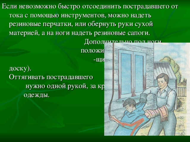 Если невозможно быстро отсоединить пострадавшего от тока с помощью инструментов, можно надеть резиновые перчатки, или обернуть руки сухой материей, а на ноги надеть резиновые сапоги. Дополнительно под ноги положить сухой изолирую- -щий предмет(коврик, доску). Оттягивать пострадавшего нужно одной рукой, за край одежды. 