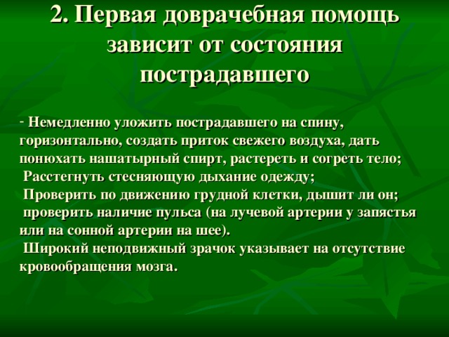 2. Первая доврачебная помощь зависит от состояния пострадавшего  Немедленно уложить пострадавшего на спину, горизонтально, создать приток свежего воздуха, дать понюхать нашатырный спирт, растереть и согреть тело;  Расстегнуть стесняющую дыхание одежду;  Проверить по движению грудной клетки, дышит ли он;  проверить наличие пульса (на лучевой артерии у запястья или на сонной артерии на шее).  Широкий неподвижный зрачок указывает на отсутствие кровообращения мозга. 