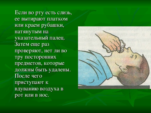  Если во рту есть слизь, ее вытирают платком или краем рубашки, натянутым на указательный палец. Затем еще раз проверяют, нет ли во тру посторонних предметов, которые должны быть удалены. После чего приступают к вдуванию воздуха в рот или в нос. 