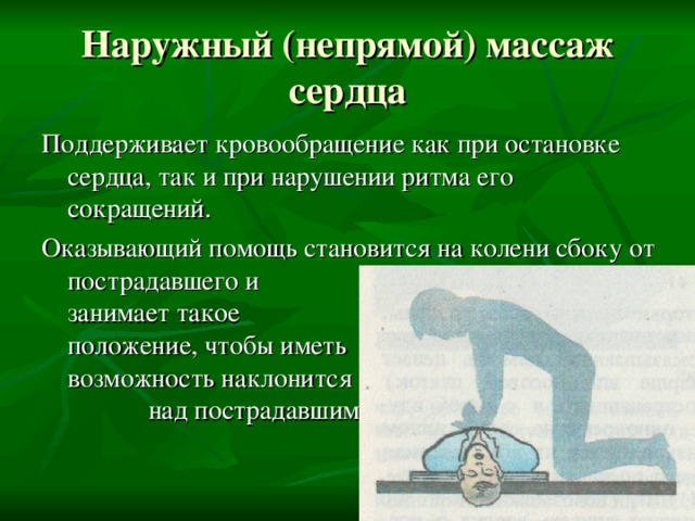 Наружный (непрямой) массаж сердца Поддерживает кровообращение как при остановке сердца, так и при нарушении ритма его сокращений. Оказывающий помощь становится на колени сбоку от пострадавшего и занимает такое положение, чтобы иметь возможность наклонится над пострадавшим. 