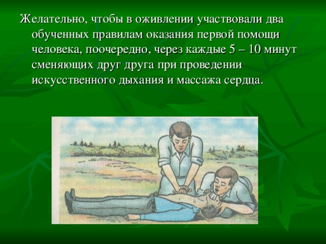 Желательно, чтобы в оживлении участвовали два обученных правилам оказания первой помощи человека, поочередно, через каждые 5 – 10 минут сменяющих друг друга при проведении искусственного дыхания и массажа сердца. 