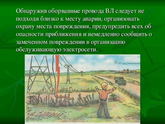  Обнаружив оборванные провода ВЛ следует не подходя близко к месту аварии, организовать охрану места повреждения, предупредить всех об опасности приближения и немедленно сообщить о замеченном повреждении в организацию обслуживающую электросети. 