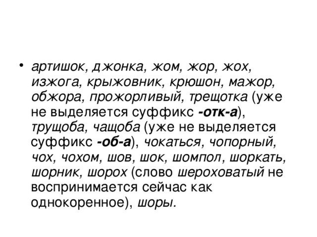 артишок, джонка, жом, жор, жох, изжога, крыжовник, крюшон, мажор, обжора, прожорливый, трещотка (уже не выделяется суффикс -отк-а ), трущоба, чащоба (уже не выделяется суффикс  -об-а ), чокаться, чопорный, чох, чохом, шов, шок, шомпол, шоркать, шорник, шорох (слово шероховатый не воспринимается сейчас как однокоренное), шоры. 