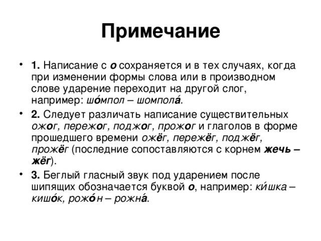 Примечание 1.  Написание с  о  сохраняется и в тех случаях, когда при изменении формы слова или в производном слове ударение переходит на другой слог, например: ш о ́мпол – шомпол а ́. 2.  Следует различать написание существительных ож о г, переж о г, подж о г, прож о г и глаголов в форме прошедшего времени ож ё г, переж ё г, подж ё г, прож ё г (последние сопоставляются с корнем  жечь – жёг ). 3.  Беглый гласный звук под ударением после шипящих обозначается буквой  о ,  например: ки́шка – киш о ́к,  рож о́ н – рожн а ́. 