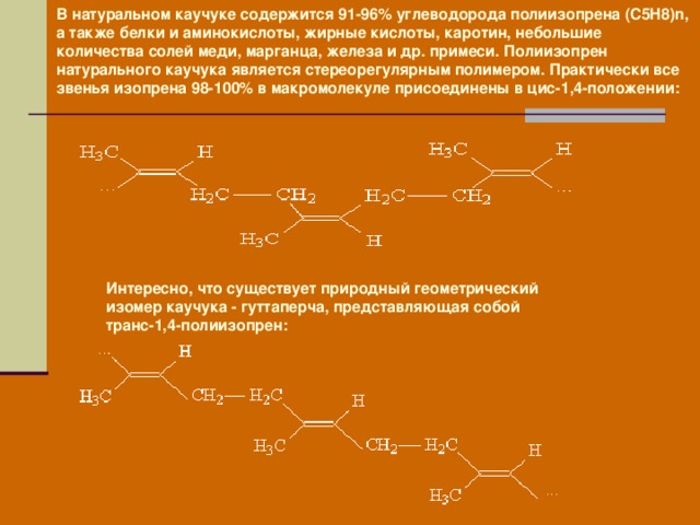 В натуральном каучуке содержится 91-96% углеводорода полиизопрена (C5H8)n, а также белки и аминокислоты, жирные кислоты, каротин, небольшие количества солей меди, марганца, железа и др. примеси. Полиизопрен натурального каучука является стереорегулярным полимером. Практически все звенья изопрена 98-100% в макромолекуле присоединены в цис-1,4-положении:  Интересно, что существует природный геометрический изомер каучука - гуттаперча, представляющая собой транс-1,4-полиизопрен: 