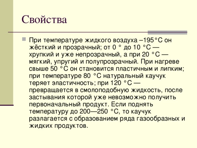 Свойства При температуре жидкого воздуха –195°C он жёсткий и прозрачный; от 0 ° до 10 °C — хрупкий и уже непрозрачный, а при 20 °C — мягкий, упругий и полупрозрачный. При нагреве свыше 50 °C он становится пластичным и липким; при температуре 80 °C натуральный каучук теряет эластичность; при 120 °C — превращается в смолоподобную жидкость, после застывания которой уже невозможно получить первоначальный продукт. Если поднять температуру до 200—250 °C, то каучук разлагается с образованием ряда газообразных и жидких продуктов. 