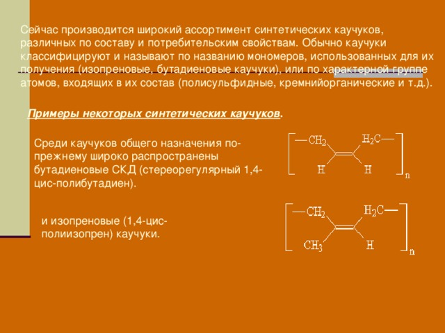 Сейчас производится широкий ассортимент синтетических каучуков, различных по составу и потребительским свойствам. Обычно каучуки классифицируют и называют по названию мономеров, использованных для их получения (изопреновые, бутадиеновые каучуки), или по характерной группе атомов, входящих в их состав (полисульфидные, кремнийорганические и т.д.).  Примеры некоторых синтетических каучуков .  Среди каучуков общего назначения по-прежнему широко распространены бутадиеновые СКД (стереорегулярный 1,4-цис-полибутадиен). и изопреновые (1,4-цис-полиизопрен) каучуки. 