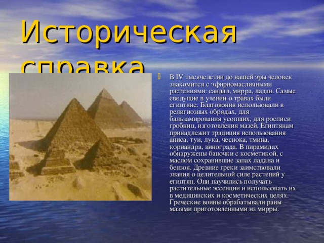 Историческая справка В IV тысячелетии до нашей эры человек знакомится с эфирномасличными растениями: сандал, мирра, ладан. Самые сведущие в учении о травах были египтяне. Благовония использовали в религиозных обрядах, для бальзамирования усопших, для росписи гробниц, изготовления мазей. Египтянам принадлежит традиция использования аниса, туи, лука, чеснока, тмина, кориандра, винограда. В пирамидах обнаружены баночки с косметикой, с маслом сохранившие запах ладана и бензоя. Древние греки заимствовали знания о целительной силе растений у египтян. Они научились получать растительные эссенции и использовать их в медицинских и косметических целях. Греческие воины обрабатывали раны мазями приготовленными из мирры. 