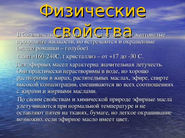 Физические свойства  В большинстве случаев это  - бесцветные или желтоватые прозрачные жидкости, но встречаются и окрашенные (масло ромашки – голубое)  t кип = 160-240С, t кристаллиз – от +17 до -30 С.  Для эфирных масел характерна значительная летучесть. Они практически нерастворимы в воде, но хорошо растворимы в жирах, растительных маслах, эфире, спирте высокой концентрации, смешиваются во всех соотношениях с жирами и жирными маслами.      По своим свойствам и химической природе эфирные масла улетучиваются при нормальной температуре и не оставляют пятен на тканях, бумаге, но легкое окрашивание возможно, если эфирное масло имеет цвет. 