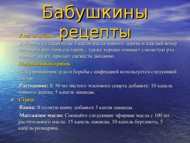 Бабушкины рецепты Уход за зубами  Добавить в стакан воды 3 капли масла чайного дерева и каждый вечер полощите рот этим составом., также хорошо очищает слизистую рта - снимает налет, придает свежесть дыханию. Подошвенный грибок  Для уменьшения зуда и борьбы с инфекцией используется следующий состав:  Растирание: К 50 мл чистого этилового спирта добавьте: 10 капель чайного дерева, 5 капель лаванды. Стресс  Ванна: В полную ванну добавьте 3 капли лаванды.  Массажное масло: Смешайте следующие эфирные масла с 100 мл растительного масла: 15 капель лаванды, 10 капель бергамота, 5 капель розмарина. 